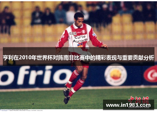 亨利在2010年世界杯对阵南非比赛中的精彩表现与重要贡献分析