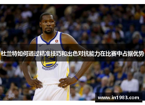 杜兰特如何通过精准技巧和出色对抗能力在比赛中占据优势