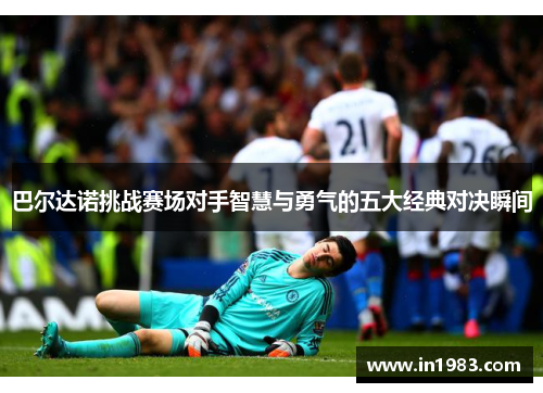 巴尔达诺挑战赛场对手智慧与勇气的五大经典对决瞬间