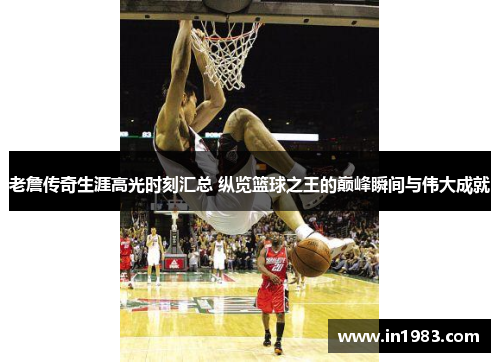 老詹传奇生涯高光时刻汇总 纵览篮球之王的巅峰瞬间与伟大成就