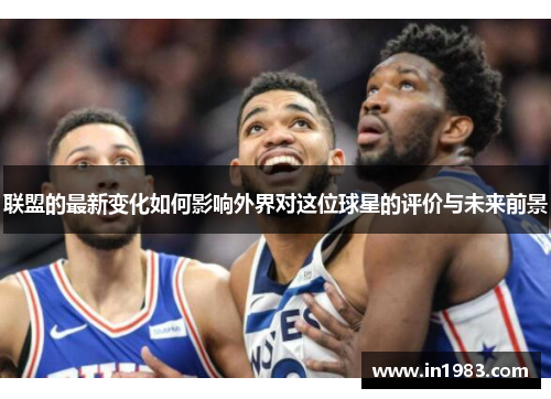 联盟的最新变化如何影响外界对这位球星的评价与未来前景