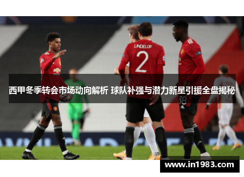 西甲冬季转会市场动向解析 球队补强与潜力新星引援全盘揭秘