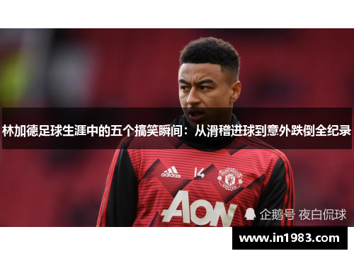 林加德足球生涯中的五个搞笑瞬间:从滑稽进球到意外跌倒全纪录 林加德足球生涯中的五个搞笑瞬间:从滑稽进球到意外跌倒全纪录