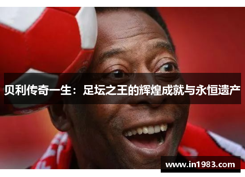 贝利传奇一生：足坛之王的辉煌成就与永恒遗产